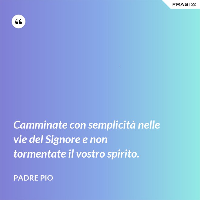 Camminate con semplicità nelle vie del Signore e non tormentate il vostro spirito. - Padre Pio