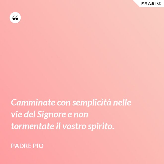 Camminate con semplicità nelle vie del Signore e non tormentate il vostro spirito. - Padre Pio