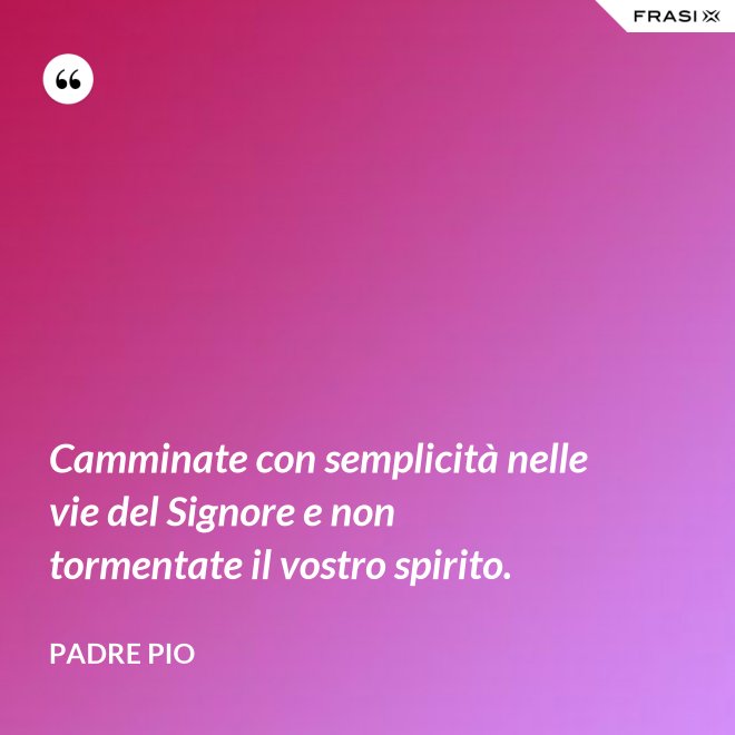 Camminate con semplicità nelle vie del Signore e non tormentate il vostro spirito. - Padre Pio
