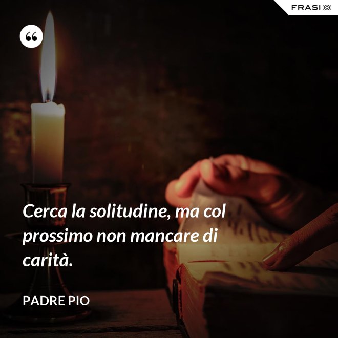 Cerca la solitudine, ma col prossimo non mancare di carità. - Padre Pio