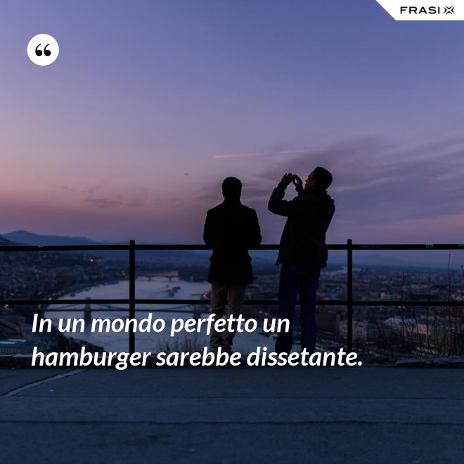 In un mondo perfetto un hamburger sarebbe dissetante. - Anonimo