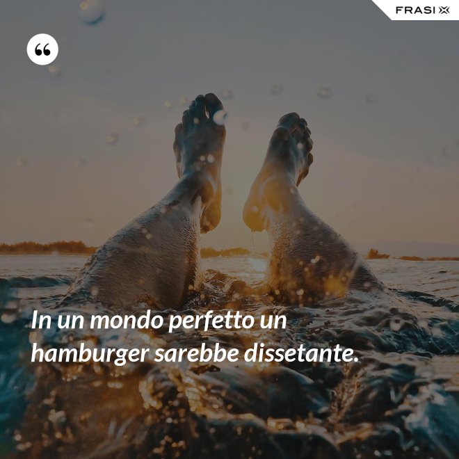 In un mondo perfetto un hamburger sarebbe dissetante. - Anonimo