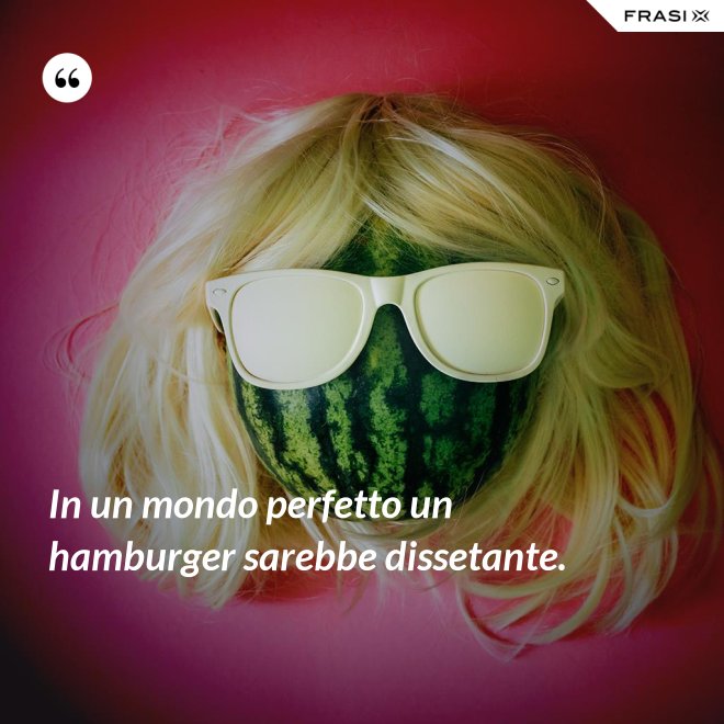 In un mondo perfetto un hamburger sarebbe dissetante. - Anonimo