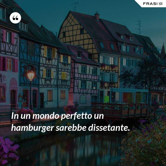 In un mondo perfetto un hamburger sarebbe dissetante. - Anonimo