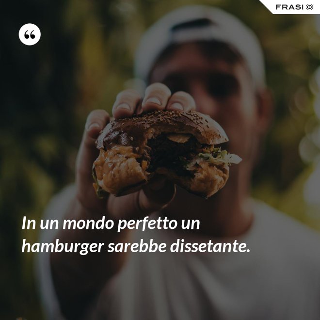In un mondo perfetto un hamburger sarebbe dissetante. - Anonimo