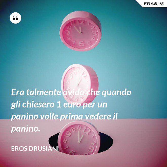 Era talmente avido che quando gli chiesero 1 euro per un panino volle prima vedere il panino. - Eros Drusiani
