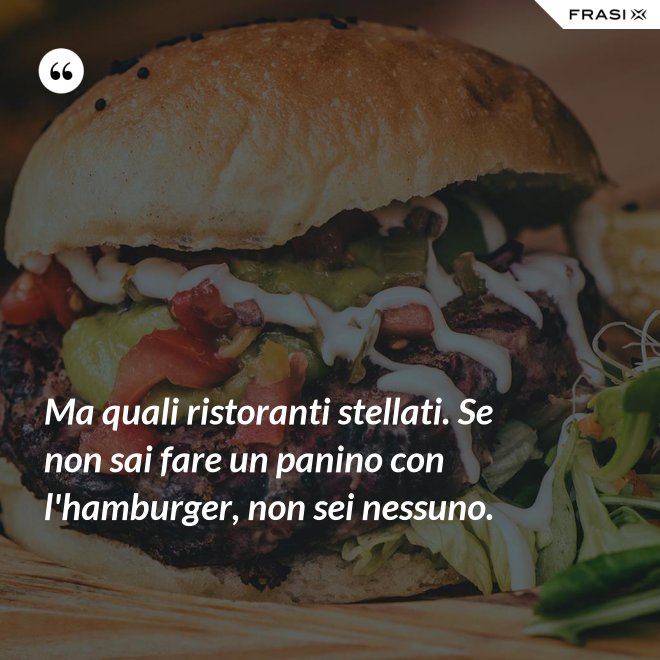 Ma quali ristoranti stellati. Se non sai fare un panino con l'hamburger, non sei nessuno. - Anonimo