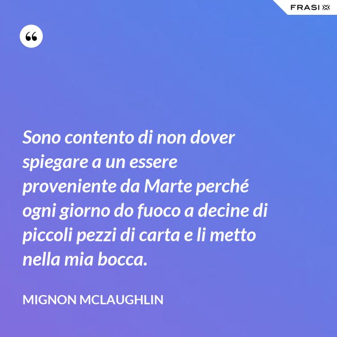 Sono contento di non dover spiegare a un essere proveniente da Marte perché ogni giorno do fuoco a decine di piccoli pezzi di carta e li metto nella mia bocca. - Mignon Mclaughlin
