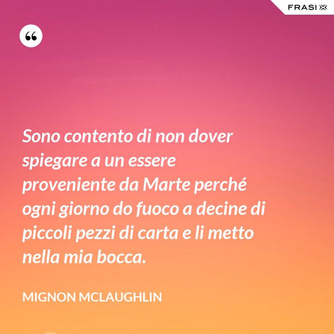 Sono contento di non dover spiegare a un essere proveniente da Marte perché ogni giorno do fuoco a decine di piccoli pezzi di carta e li metto nella mia bocca. - Mignon Mclaughlin