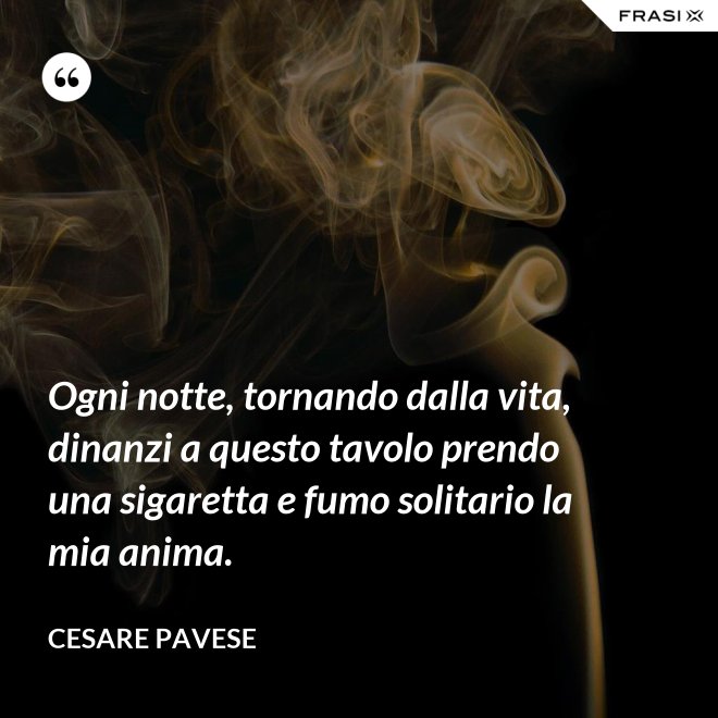 Ogni notte, tornando dalla vita, dinanzi a questo tavolo prendo una sigaretta e fumo solitario la mia anima. - Cesare Pavese
