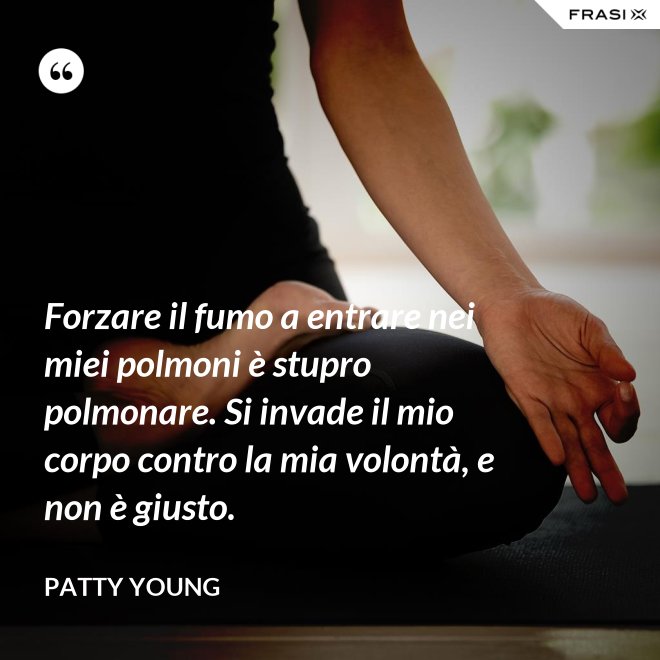 Forzare il fumo a entrare nei miei polmoni è stupro polmonare. Si invade il mio corpo contro la mia volontà, e non è giusto. - Patty Young