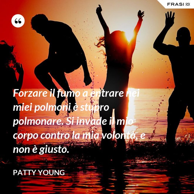 Forzare il fumo a entrare nei miei polmoni è stupro polmonare. Si invade il mio corpo contro la mia volontà, e non è giusto. - Patty Young