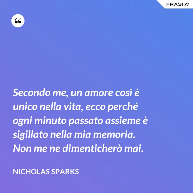 Secondo me, un amore così è unico nella vita, ecco perché ogni minuto passato assieme è sigillato nella mia memoria. Non me ne dimenticherò mai. - Nicholas Sparks