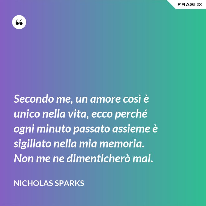 Secondo me, un amore così è unico nella vita, ecco perché ogni minuto passato assieme è sigillato nella mia memoria. Non me ne dimenticherò mai. - Nicholas Sparks