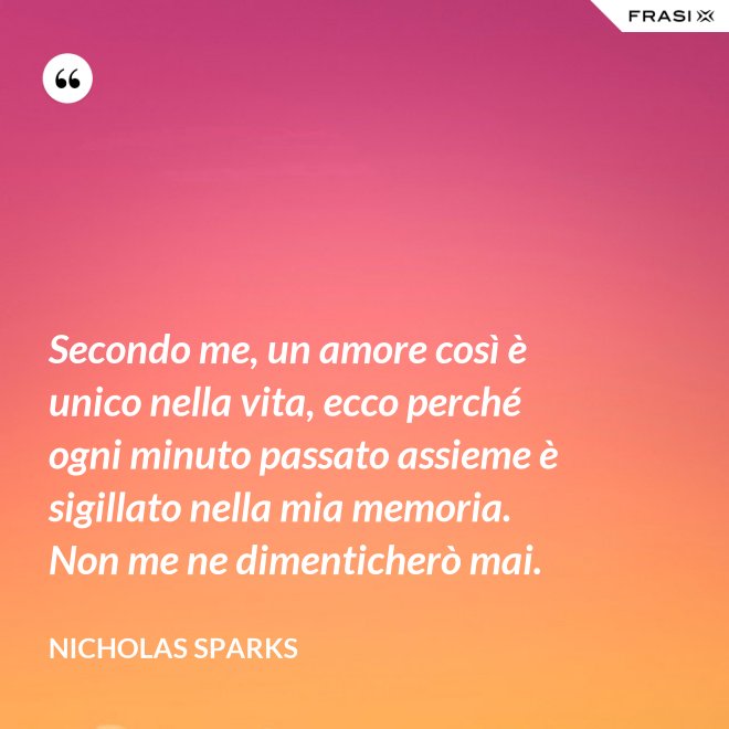 Secondo me, un amore così è unico nella vita, ecco perché ogni minuto passato assieme è sigillato nella mia memoria. Non me ne dimenticherò mai. - Nicholas Sparks
