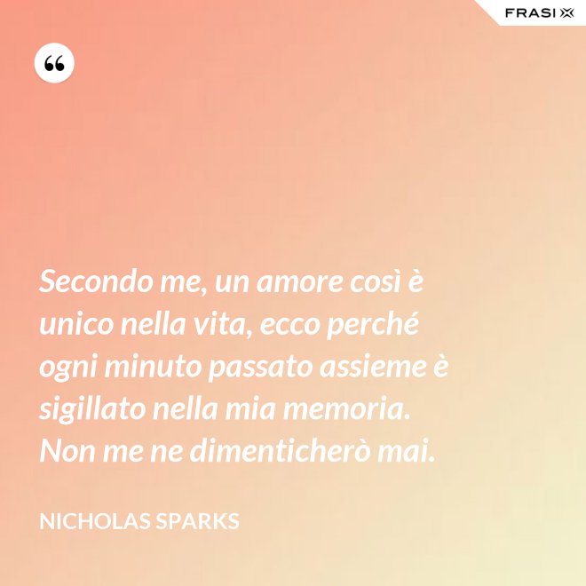 Secondo me, un amore così è unico nella vita, ecco perché ogni minuto passato assieme è sigillato nella mia memoria. Non me ne dimenticherò mai. - Nicholas Sparks