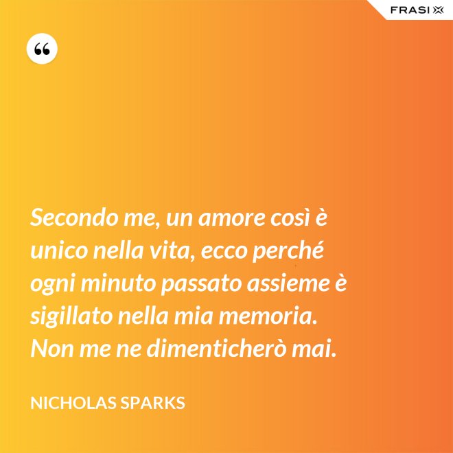Secondo me, un amore così è unico nella vita, ecco perché ogni minuto passato assieme è sigillato nella mia memoria. Non me ne dimenticherò mai. - Nicholas Sparks