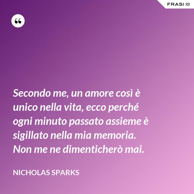 Secondo me, un amore così è unico nella vita, ecco perché ogni minuto passato assieme è sigillato nella mia memoria. Non me ne dimenticherò mai. - Nicholas Sparks