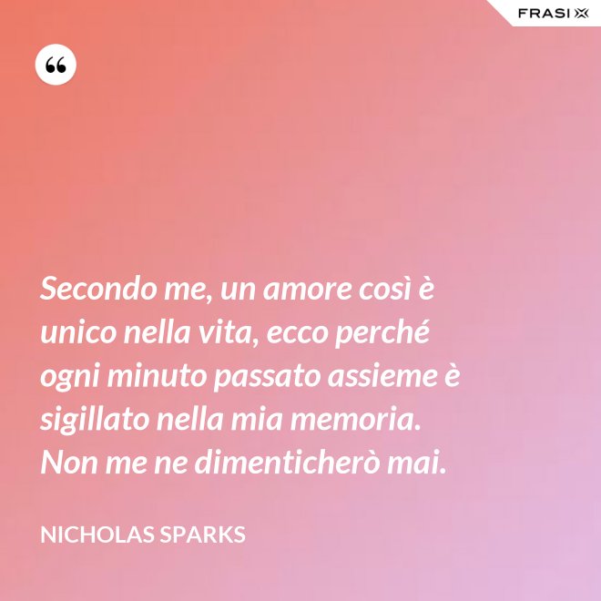 Secondo me, un amore così è unico nella vita, ecco perché ogni minuto passato assieme è sigillato nella mia memoria. Non me ne dimenticherò mai. - Nicholas Sparks