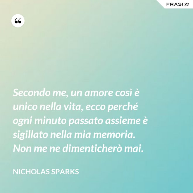 Secondo me, un amore così è unico nella vita, ecco perché ogni minuto passato assieme è sigillato nella mia memoria. Non me ne dimenticherò mai. - Nicholas Sparks