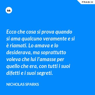 Ecco che cosa si prova quando si ama qualcuno veramente e si è riamati. Lo amava e lo desiderava, ma soprattutto voleva che lui l'amasse per quello che era, con tutti i suoi difetti e i suoi segreti. - Nicholas Sparks