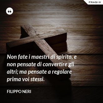 Non fate i maestri di spirito, e non pensate di convertire gli altri; ma pensate a regolare prima voi stessi. - Filippo Neri