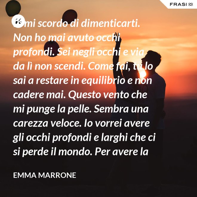 Io mi scordo di dimenticarti. Non ho mai avuto occhi profondi. Sei negli occhi e via da lì non scendi. Come fai, tu lo sai a restare in equilibrio e non cadere mai. Questo vento che mi punge la pelle. Sembra una carezza veloce. Io vorrei avere gli occhi profondi e larghi che ci si perde il mondo. Per avere la certezza che presto o tardi succede per davvero. - Emma Marrone