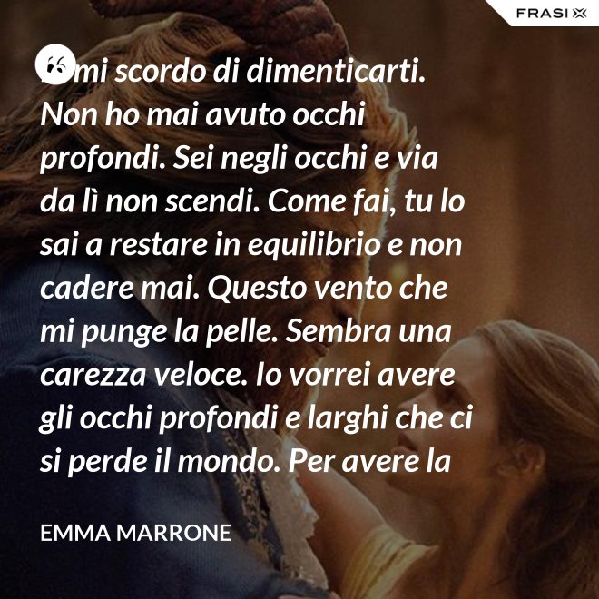 Io mi scordo di dimenticarti. Non ho mai avuto occhi profondi. Sei negli occhi e via da lì non scendi. Come fai, tu lo sai a restare in equilibrio e non cadere mai. Questo vento che mi punge la pelle. Sembra una carezza veloce. Io vorrei avere gli occhi profondi e larghi che ci si perde il mondo. Per avere la certezza che presto o tardi succede per davvero. - Emma Marrone