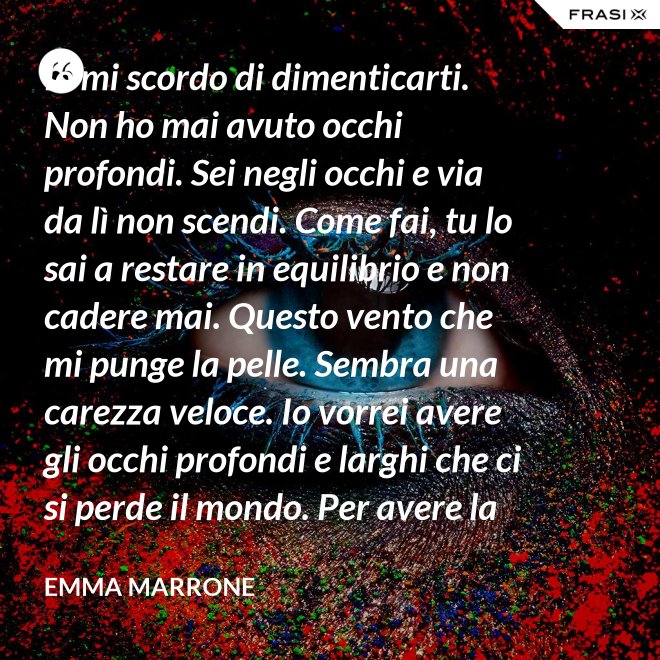Io mi scordo di dimenticarti. Non ho mai avuto occhi profondi. Sei negli occhi e via da lì non scendi. Come fai, tu lo sai a restare in equilibrio e non cadere mai. Questo vento che mi punge la pelle. Sembra una carezza veloce. Io vorrei avere gli occhi profondi e larghi che ci si perde il mondo. Per avere la certezza che presto o tardi succede per davvero. - Emma Marrone