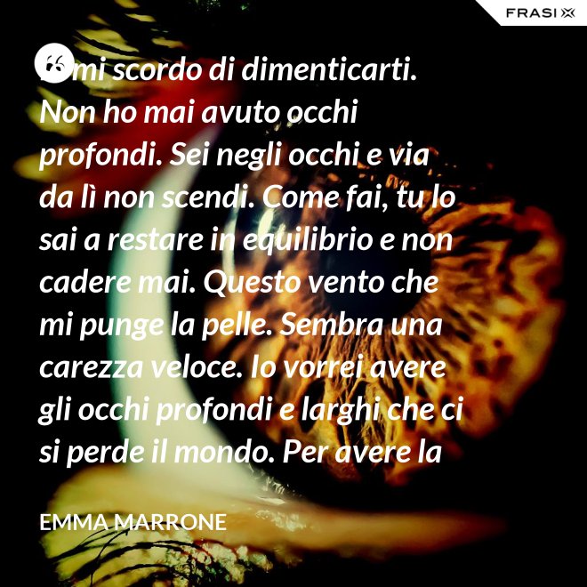 Io mi scordo di dimenticarti. Non ho mai avuto occhi profondi. Sei negli occhi e via da lì non scendi. Come fai, tu lo sai a restare in equilibrio e non cadere mai. Questo vento che mi punge la pelle. Sembra una carezza veloce. Io vorrei avere gli occhi profondi e larghi che ci si perde il mondo. Per avere la certezza che presto o tardi succede per davvero. - Emma Marrone