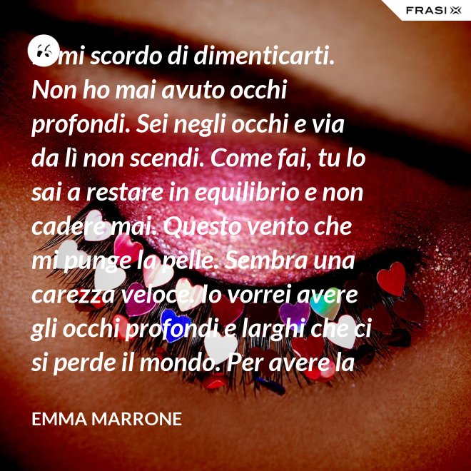 Io mi scordo di dimenticarti. Non ho mai avuto occhi profondi. Sei negli occhi e via da lì non scendi. Come fai, tu lo sai a restare in equilibrio e non cadere mai. Questo vento che mi punge la pelle. Sembra una carezza veloce. Io vorrei avere gli occhi profondi e larghi che ci si perde il mondo. Per avere la certezza che presto o tardi succede per davvero. - Emma Marrone