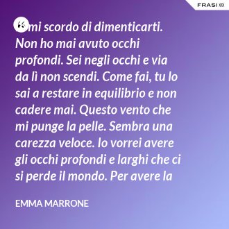 Io mi scordo di dimenticarti. Non ho mai avuto occhi profondi. Sei negli occhi e via da lì non scendi. Come fai, tu lo sai a restare in equilibrio e non cadere mai. Questo vento che mi punge la pelle. Sembra una carezza veloce. Io vorrei avere gli occhi profondi e larghi che ci si perde il mondo. Per avere la certezza che presto o tardi succede per davvero. - Emma Marrone