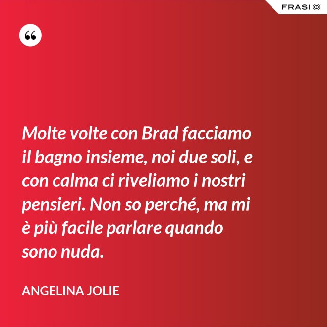 Molte volte con Brad facciamo il bagno insieme, noi due soli, e con calma ci riveliamo i nostri pensieri. Non so perché, ma mi è più facile parlare quando sono nuda. - Angelina Jolie