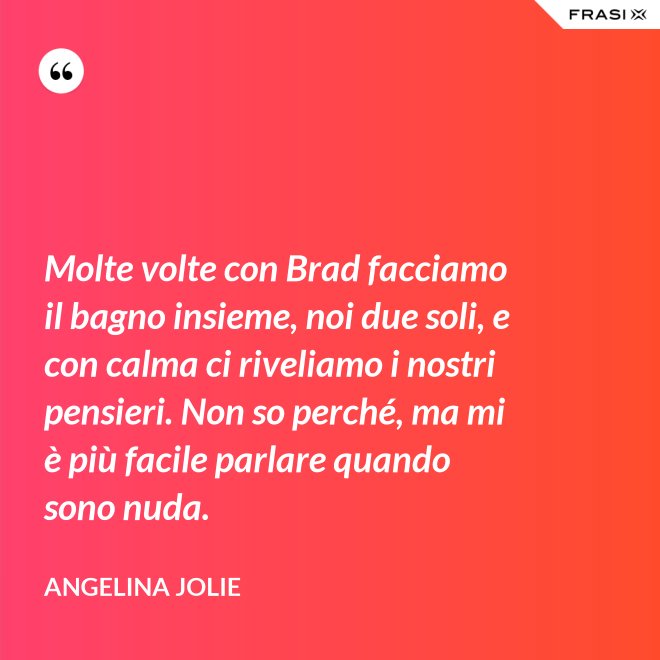 Molte volte con Brad facciamo il bagno insieme, noi due soli, e con calma ci riveliamo i nostri pensieri. Non so perché, ma mi è più facile parlare quando sono nuda. - Angelina Jolie