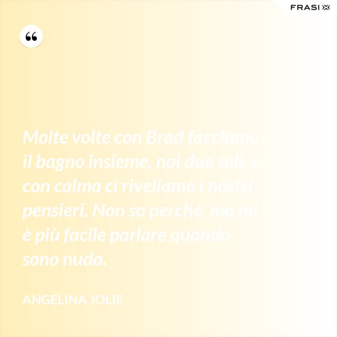 Molte volte con Brad facciamo il bagno insieme, noi due soli, e con calma ci riveliamo i nostri pensieri. Non so perché, ma mi è più facile parlare quando sono nuda. - Angelina Jolie