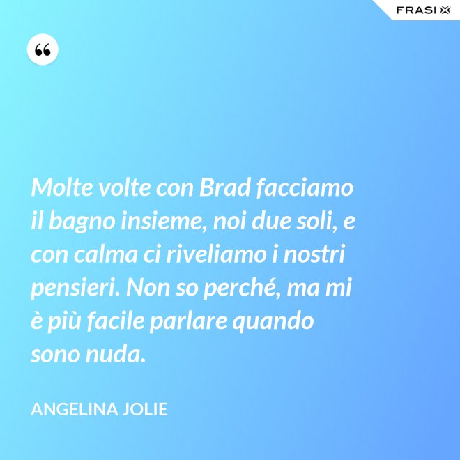 Molte volte con Brad facciamo il bagno insieme, noi due soli, e con calma ci riveliamo i nostri pensieri. Non so perché, ma mi è più facile parlare quando sono nuda. - Angelina Jolie