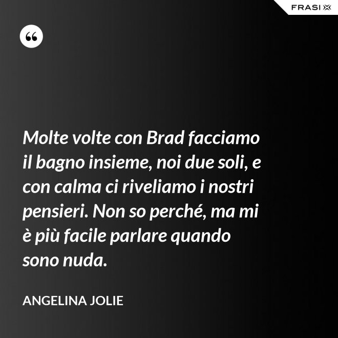 Molte volte con Brad facciamo il bagno insieme, noi due soli, e con calma ci riveliamo i nostri pensieri. Non so perché, ma mi è più facile parlare quando sono nuda. - Angelina Jolie