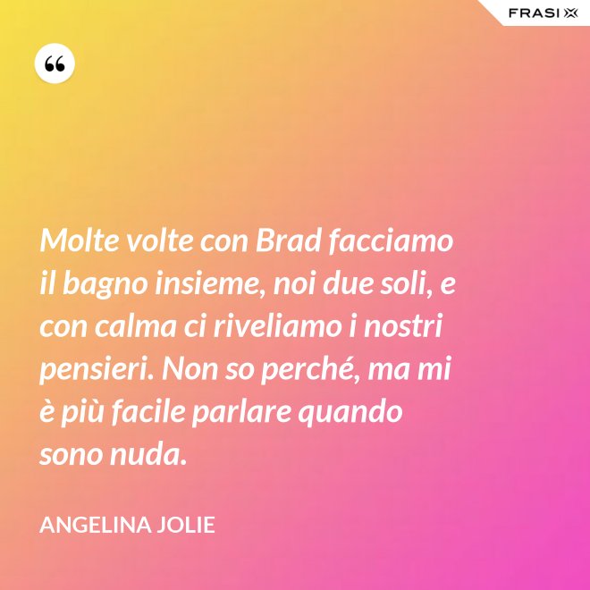 Molte volte con Brad facciamo il bagno insieme, noi due soli, e con calma ci riveliamo i nostri pensieri. Non so perché, ma mi è più facile parlare quando sono nuda. - Angelina Jolie
