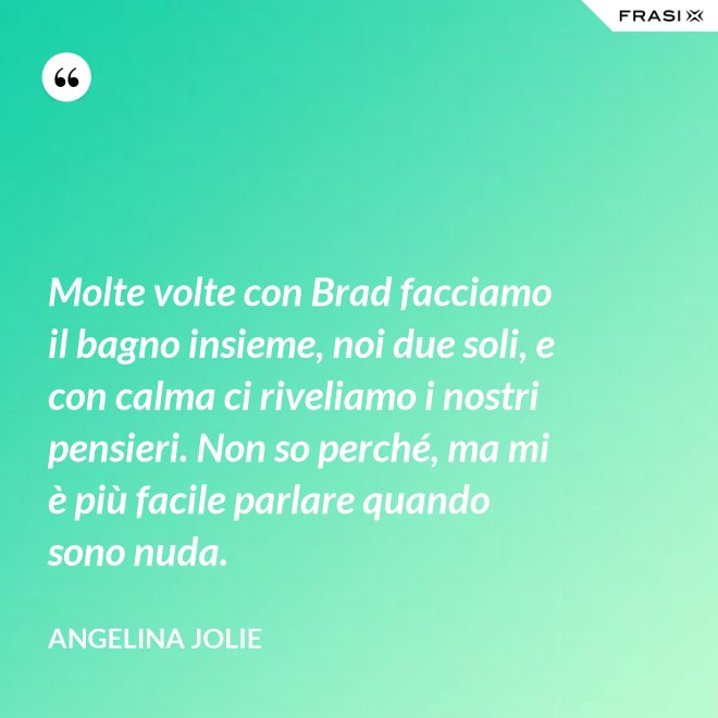 Molte volte con Brad facciamo il bagno insieme, noi due soli, e con calma ci riveliamo i nostri pensieri. Non so perché, ma mi è più facile parlare quando sono nuda. - Angelina Jolie
