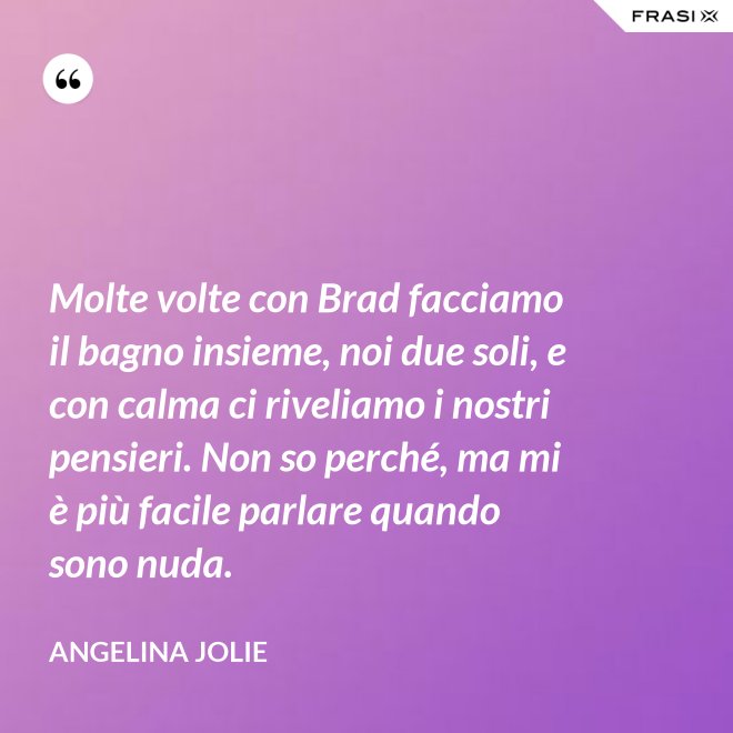 Molte volte con Brad facciamo il bagno insieme, noi due soli, e con calma ci riveliamo i nostri pensieri. Non so perché, ma mi è più facile parlare quando sono nuda. - Angelina Jolie
