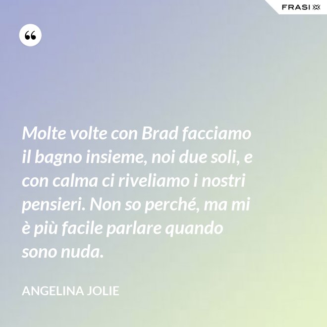 Molte volte con Brad facciamo il bagno insieme, noi due soli, e con calma ci riveliamo i nostri pensieri. Non so perché, ma mi è più facile parlare quando sono nuda. - Angelina Jolie