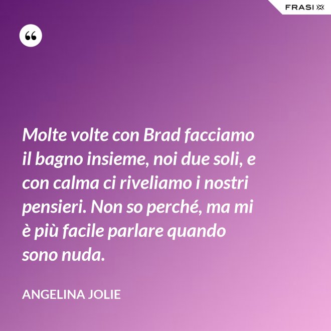Molte volte con Brad facciamo il bagno insieme, noi due soli, e con calma ci riveliamo i nostri pensieri. Non so perché, ma mi è più facile parlare quando sono nuda. - Angelina Jolie