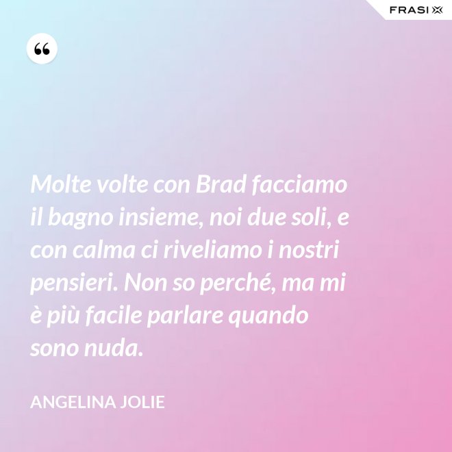 Molte volte con Brad facciamo il bagno insieme, noi due soli, e con calma ci riveliamo i nostri pensieri. Non so perché, ma mi è più facile parlare quando sono nuda. - Angelina Jolie