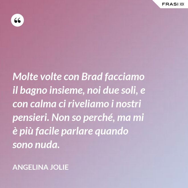 Molte volte con Brad facciamo il bagno insieme, noi due soli, e con calma ci riveliamo i nostri pensieri. Non so perché, ma mi è più facile parlare quando sono nuda. - Angelina Jolie