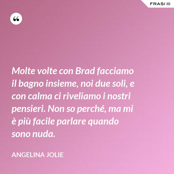 Molte volte con Brad facciamo il bagno insieme, noi due soli, e con calma ci riveliamo i nostri pensieri. Non so perché, ma mi è più facile parlare quando sono nuda. - Angelina Jolie