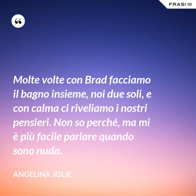 Molte volte con Brad facciamo il bagno insieme, noi due soli, e con calma ci riveliamo i nostri pensieri. Non so perché, ma mi è più facile parlare quando sono nuda. - Angelina Jolie