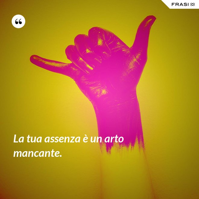 La tua assenza è un arto mancante. - Anonimo