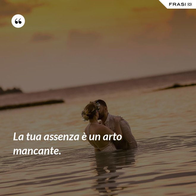 La tua assenza è un arto mancante. - Anonimo