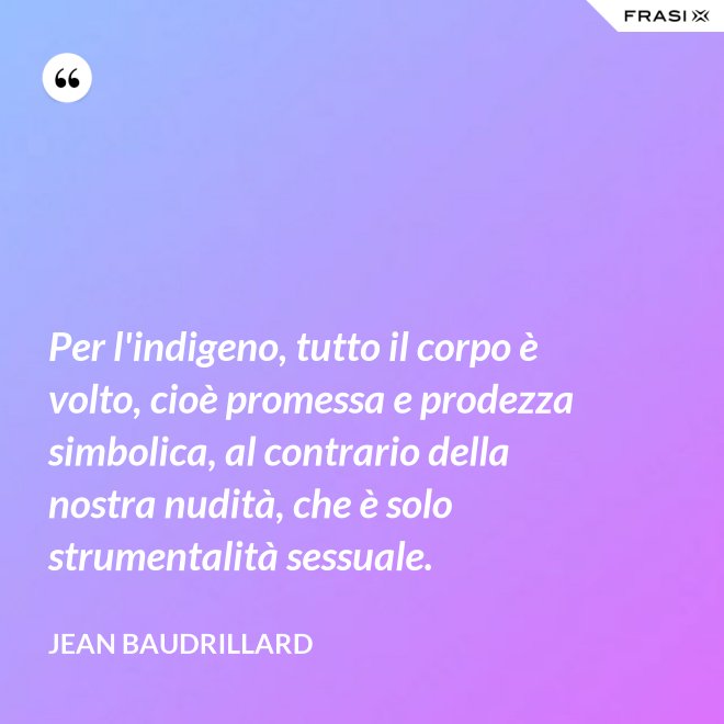Per l'indigeno, tutto il corpo è volto, cioè promessa e prodezza simbolica, al contrario della nostra nudità, che è solo strumentalità sessuale. - Jean Baudrillard