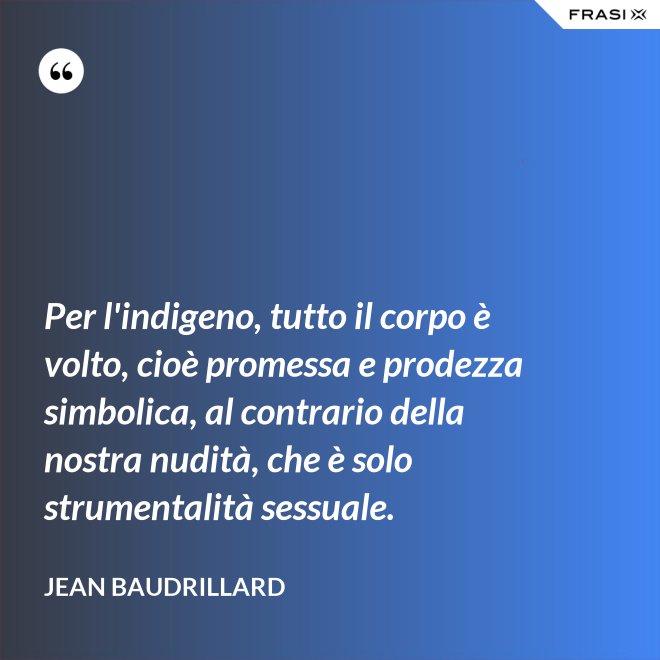 Per l'indigeno, tutto il corpo è volto, cioè promessa e prodezza simbolica, al contrario della nostra nudità, che è solo strumentalità sessuale. - Jean Baudrillard